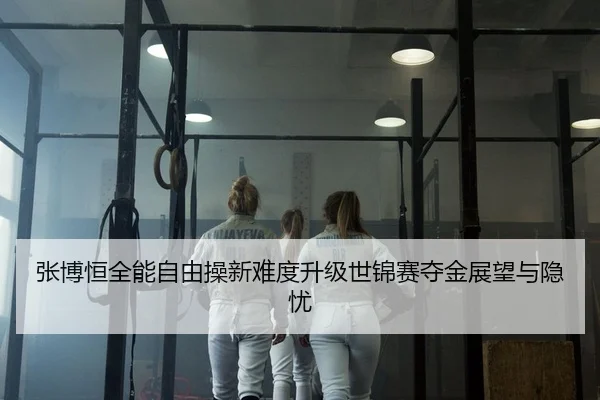 张博恒全能自由操新难度升级世锦赛夺金展望与隐忧
